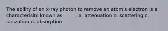 The ability of an x-ray photon to remove an atom's electron is a characterisitc known as _____. a. attenuation b. scattering c. ionization d. absorption