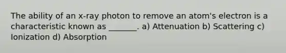 The ability of an x-ray photon to remove an atom's electron is a characteristic known as _______. a) Attenuation b) Scattering c) Ionization d) Absorption