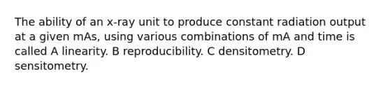 The ability of an x-ray unit to produce constant radiation output at a given mAs, using various combinations of mA and time is called A linearity. B reproducibility. C densitometry. D sensitometry.