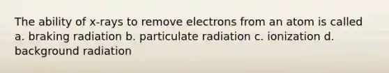 The ability of x-rays to remove electrons from an atom is called a. braking radiation b. particulate radiation c. ionization d. background radiation