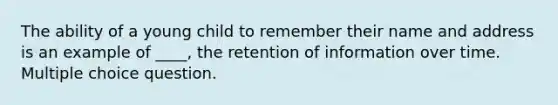 The ability of a young child to remember their name and address is an example of ____, the retention of information over time. Multiple choice question.