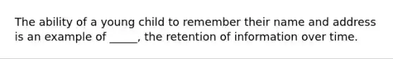 The ability of a young child to remember their name and address is an example of _____, the retention of information over time.