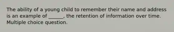 The ability of a young child to remember their name and address is an example of ______, the retention of information over time. Multiple choice question.