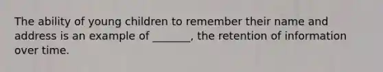 The ability of young children to remember their name and address is an example of _______, the retention of information over time.