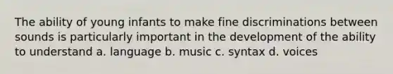 The ability of young infants to make fine discriminations between sounds is particularly important in the development of the ability to understand a. language b. music c. syntax d. voices