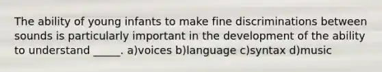 The ability of young infants to make fine discriminations between sounds is particularly important in the development of the ability to understand _____. a)voices b)language c)syntax d)music