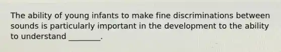 The ability of young infants to make fine discriminations between sounds is particularly important in the development to the ability to understand ________.