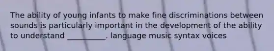 The ability of young infants to make fine discriminations between sounds is particularly important in the development of the ability to understand __________. language music syntax voices