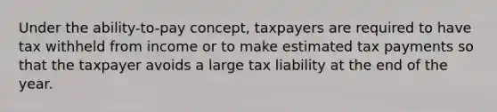 Under the ability-to-pay concept, taxpayers are required to have tax withheld from income or to make estimated tax payments so that the taxpayer avoids a large tax liability at the end of the year.