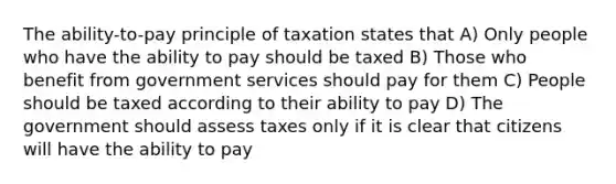 The ability-to-pay principle of taxation states that A) Only people who have the ability to pay should be taxed B) Those who benefit from government services should pay for them C) People should be taxed according to their ability to pay D) The government should assess taxes only if it is clear that citizens will have the ability to pay