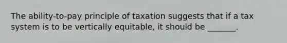 The ability-to-pay principle of taxation suggests that if a tax system is to be vertically equitable, it should be _______.