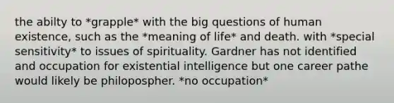 the abilty to *grapple* with the big questions of human existence, such as the *meaning of life* and death. with *special sensitivity* to issues of spirituality. Gardner has not identified and occupation for existential intelligence but one career pathe would likely be philopospher. *no occupation*