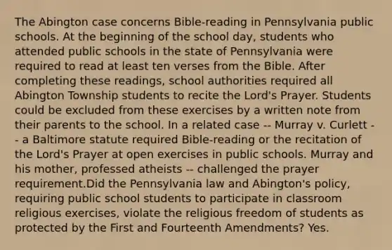 The Abington case concerns Bible-reading in Pennsylvania public schools. At the beginning of the school day, students who attended public schools in the state of Pennsylvania were required to read at least ten verses from the Bible. After completing these readings, school authorities required all Abington Township students to recite the Lord's Prayer. Students could be excluded from these exercises by a written note from their parents to the school. In a related case -- Murray v. Curlett -- a Baltimore statute required Bible-reading or the recitation of the Lord's Prayer at open exercises in public schools. Murray and his mother, professed atheists -- challenged the prayer requirement.Did the Pennsylvania law and Abington's policy, requiring public school students to participate in classroom religious exercises, violate the religious freedom of students as protected by the First and Fourteenth Amendments? Yes.