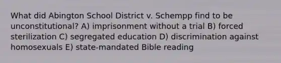 What did Abington School District v. Schempp find to be unconstitutional? A) imprisonment without a trial B) forced sterilization C) segregated education D) discrimination against homosexuals E) state-mandated Bible reading