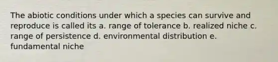 The abiotic conditions under which a species can survive and reproduce is called its a. range of tolerance b. realized niche c. range of persistence d. environmental distribution e. fundamental niche