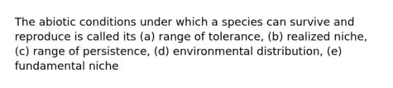 The abiotic conditions under which a species can survive and reproduce is called its (a) range of tolerance, (b) realized niche, (c) range of persistence, (d) environmental distribution, (e) fundamental niche