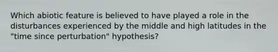 Which abiotic feature is believed to have played a role in the disturbances experienced by the middle and high latitudes in the "time since perturbation" hypothesis?