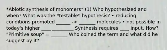 *Abiotic synthesis of monomers* (1) Who hypothesized and when? What was the *testable* hypothesis? • reducing conditions promoted ______ -> _______ molecules • not possible in today's higher ____ _________ Synthesis requires ____ input. How? "Primitive soup" = _______ Who coined the term and what did he suggest by it?