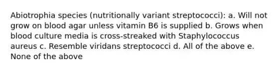 Abiotrophia species (nutritionally variant streptococci): a. Will not grow on blood agar unless vitamin B6 is supplied b. Grows when blood culture media is cross-streaked with Staphylococcus aureus c. Resemble viridans streptococci d. All of the above e. None of the above