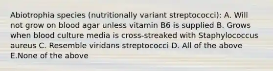 Abiotrophia species (nutritionally variant streptococci): A. Will not grow on blood agar unless vitamin B6 is supplied B. Grows when blood culture media is cross-streaked with Staphylococcus aureus C. Resemble viridans streptococci D. All of the above E.None of the above