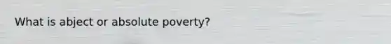 What is abject or absolute poverty?