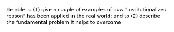 Be able to (1) give a couple of examples of how "institutionalized reason" has been applied in the real world; and to (2) describe the fundamental problem it helps to overcome