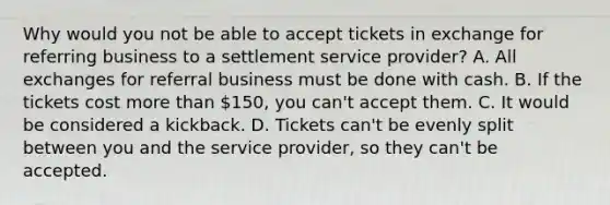 Why would you not be able to accept tickets in exchange for referring business to a settlement service provider? A. All exchanges for referral business must be done with cash. B. If the tickets cost more than 150, you can't accept them. C. It would be considered a kickback. D. Tickets can't be evenly split between you and the service provider, so they can't be accepted.