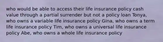 who would be able to access their life insurance policy cash value through a partial surrender but not a policy loan Tonya, who owns a variable life insurance policy Gina, who owns a term life insurance policy Tim, who owns a universal life insurance policy Abe, who owns a whole life insurance policy