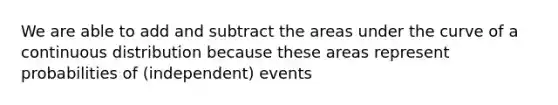 We are able to add and subtract the areas under the curve of a continuous distribution because these areas represent probabilities of (independent) events