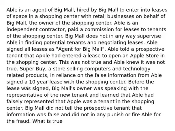 Able is an agent of Big Mall, hired by Big Mall to enter into leases of space in a shopping center with retail businesses on behalf of Big Mall, the owner of the shopping center. Able is an independent contractor, paid a commission for leases to tenants of the shopping center. Big Mall does not in any way supervise Able in finding potential tenants and negotiating leases. Able signed all leases as "Agent for Big Mall". Able told a prospective tenant that Apple had entered a lease to open an Apple Store in the shopping center. This was not true and Able knew it was not true. Super Buy, a store selling computers and technology related products, in reliance on the false information from Able signed a 10 year lease with the shopping center. Before the lease was signed, Big Mall's owner was speaking with the representative of the new tenant and learned that Able had falsely represented that Apple was a tenant in the shopping center. Big Mall did not tell the prospective tenant that information was false and did not in any punish or fire Able for the fraud. What is true