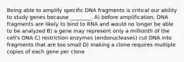 Being able to amplify specific DNA fragments is critical our ability to study genes because ________. A) before amplification, DNA fragments are likely to bind to RNA and would no longer be able to be analyzed B) a gene may represent only a millionth of the cell's DNA C) restriction enzymes (endonucleases) cut DNA into fragments that are too small D) making a clone requires multiple copies of each gene per clone