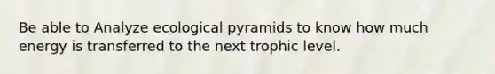 Be able to Analyze ecological pyramids to know how much energy is transferred to the next trophic level.