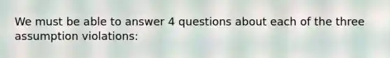 We must be able to answer 4 questions about each of the three assumption violations: