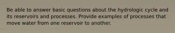 Be able to answer basic questions about the hydrologic cycle and its reservoirs and processes. Provide examples of processes that move water from one reservoir to another.