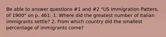 Be able to answer questions #1 and #2 "US Immigration Patters, of 1900" on p. 461: 1. Where did the greatest number of Italian immigrants settle? 2. From which country did the smallest percentage of immigrants come?