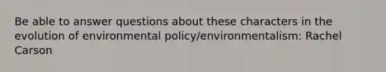 Be able to answer questions about these characters in the evolution of environmental policy/environmentalism: Rachel Carson