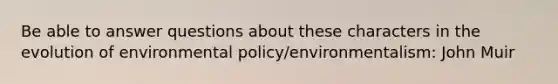 Be able to answer questions about these characters in the evolution of environmental policy/environmentalism: John Muir