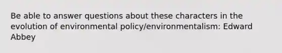 Be able to answer questions about these characters in the evolution of environmental policy/environmentalism: Edward Abbey