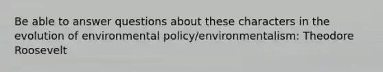 Be able to answer questions about these characters in the evolution of environmental policy/environmentalism: Theodore Roosevelt