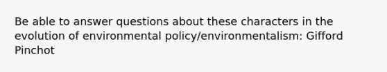 Be able to answer questions about these characters in the evolution of environmental policy/environmentalism: Gifford Pinchot