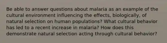 Be able to answer questions about malaria as an example of the cultural environment influencing the effects, biologically, of natural selection on human populations? What cultural behavior has led to a recent increase in malaria? How does this demonstrate natural selection acting through cultural behavior?