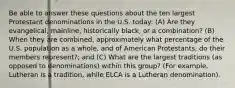 Be able to answer these questions about the ten largest Protestant denominations in the U.S. today: (A) Are they evangelical, mainline, historically black, or a combination? (B) When they are combined, approximately what percentage of the U.S. population as a whole, and of American Protestants, do their members represent?; and (C) What are the largest traditions (as opposed to denominations) within this group? (For example, Lutheran is a tradition, while ELCA is a Lutheran denomination).