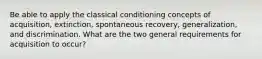 Be able to apply the classical conditioning concepts of acquisition, extinction, spontaneous recovery, generalization, and discrimination. What are the two general requirements for acquisition to occur?