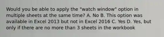 Would you be able to apply the "watch window" option in multiple sheets at the same time? A. No B. This option was available in Excel 2013 but not in Excel 2016 C. Yes D. Yes, but only if there are no more than 3 sheets in the workbook