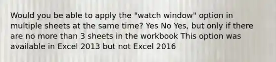 Would you be able to apply the "watch window" option in multiple sheets at the same time? Yes No Yes, but only if there are no more than 3 sheets in the workbook This option was available in Excel 2013 but not Excel 2016