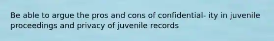 Be able to argue the pros and cons of confidential- ity in juvenile proceedings and privacy of juvenile records