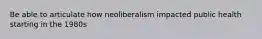 Be able to articulate how neoliberalism impacted public health starting in the 1980s