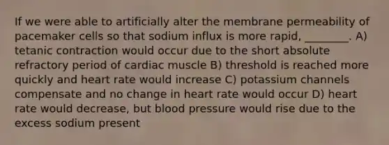 If we were able to artificially alter the membrane permeability of pacemaker cells so that sodium influx is more rapid, ________. A) tetanic contraction would occur due to the short absolute refractory period of cardiac muscle B) threshold is reached more quickly and heart rate would increase C) potassium channels compensate and no change in heart rate would occur D) heart rate would decrease, but blood pressure would rise due to the excess sodium present