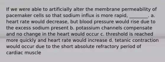 If we were able to artificially alter the membrane permeability of pacemaker cells so that sodium influx is more rapid, ________. a. heart rate would decrease, but <a href='https://www.questionai.com/knowledge/kD0HacyPBr-blood-pressure' class='anchor-knowledge'>blood pressure</a> would rise due to the excess sodium present b. potassium channels compensate and no change in <a href='https://www.questionai.com/knowledge/kya8ocqc6o-the-heart' class='anchor-knowledge'>the heart</a> would occur c. threshold is reached more quickly and heart rate would increase d. tetanic contraction would occur due to the short absolute refractory period of cardiac muscle