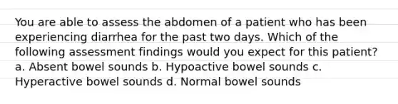 You are able to assess the abdomen of a patient who has been experiencing diarrhea for the past two days. Which of the following assessment findings would you expect for this patient? a. Absent bowel sounds b. Hypoactive bowel sounds c. Hyperactive bowel sounds d. Normal bowel sounds